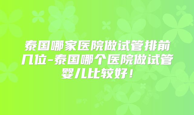 泰国哪家医院做试管排前几位-泰国哪个医院做试管婴儿比较好！