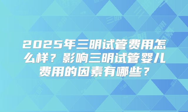 2025年三明试管费用怎么样?影响三明试管婴儿费用的因素有哪些?