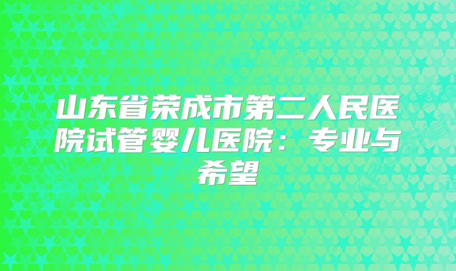 山东省荣成市第二人民医院试管婴儿医院：专业与希望