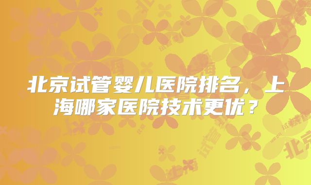 北京试管婴儿医院排名，上海哪家医院技术更优？