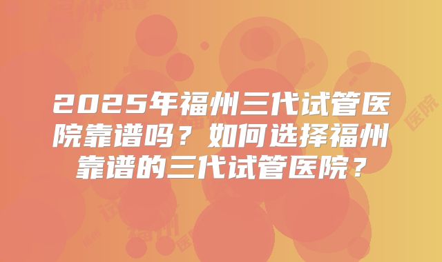 2025年福州三代试管医院靠谱吗?如何选择福州靠谱的三代试管医院?