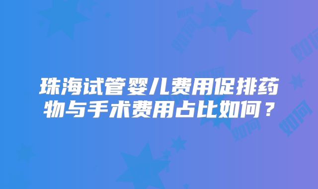 珠海试管婴儿费用促排药物与手术费用占比如何?