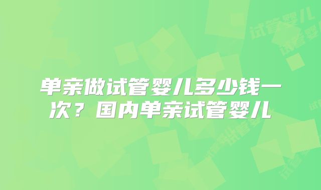 单亲做试管婴儿多少钱一次?国内单亲试管婴儿