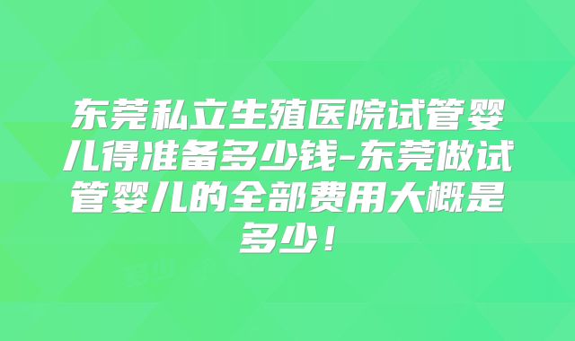 东莞私立生殖医院试管婴儿得准备多少钱-东莞做试管婴儿的全部费用大概是多少！
