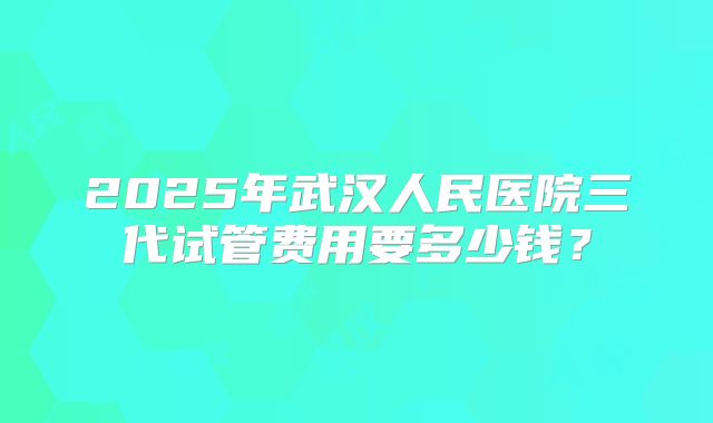 2025年武汉人民医院三代试管费用要多少钱？