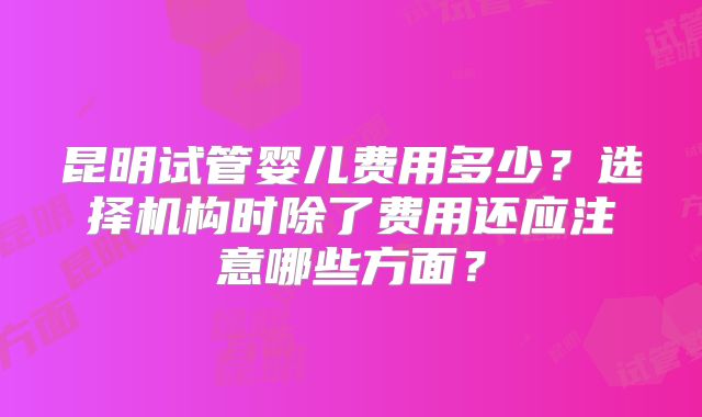 昆明试管婴儿费用多少?选择机构时除了费用还应注意哪些方面?