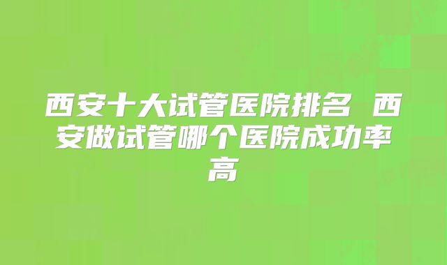 西安十大试管医院排名 西安做试管哪个医院成功率高