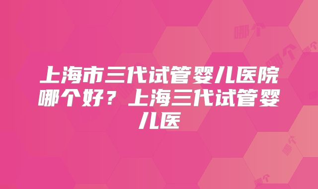 上海市三代试管婴儿医院哪个好?上海三代试管婴儿医