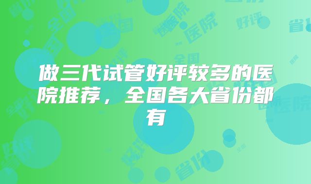 做三代试管好评较多的医院推荐,全国各大省份都有