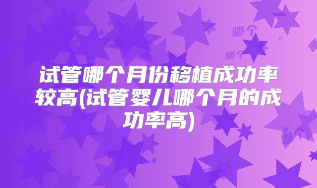 试管哪个月份移植成功率较高(试管婴儿哪个月的成功率高)