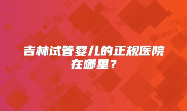 吉林试管婴儿的正规医院在哪里？