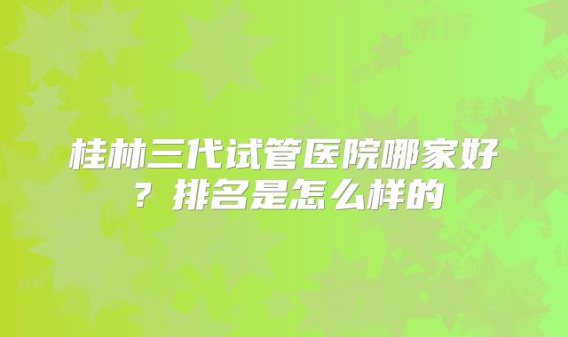桂林三代试管医院哪家好？排名是怎么样的