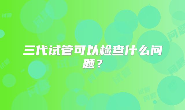 三代试管可以检查什么问题?