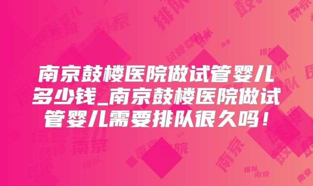 南京鼓楼医院做试管婴儿多少钱_南京鼓楼医院做试管婴儿需要排队很久吗!