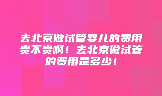 去北京做试管婴儿的费用贵不贵啊!去北京做试管的费用是多少!
