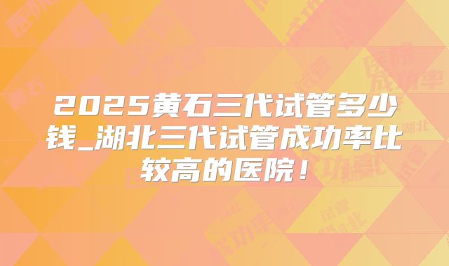 2025黄石三代试管多少钱_湖北三代试管成功率比较高的医院！