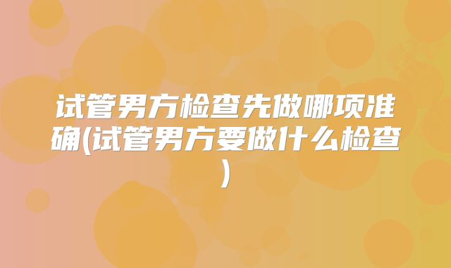 试管男方检查先做哪项准确(试管男方要做什么检查)