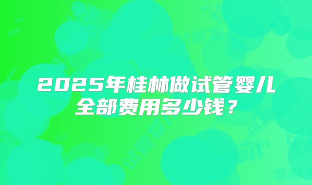 2025年桂林做试管婴儿全部费用多少钱?