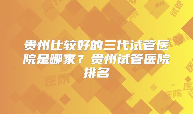 贵州比较好的三代试管医院是哪家？贵州试管医院排名