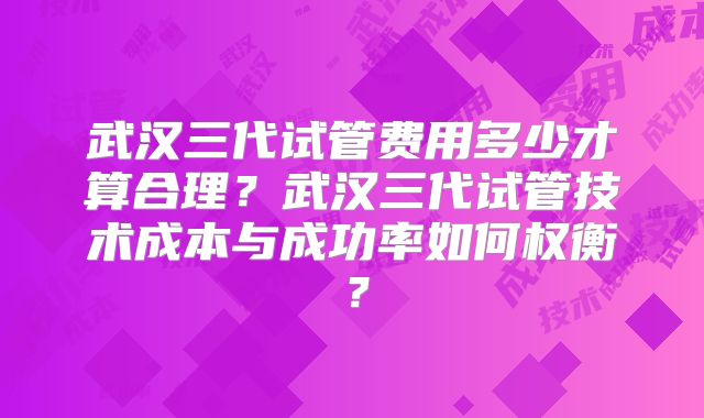 武汉三代试管费用多少才算合理？武汉三代试管技术成本与成功率如何权衡？