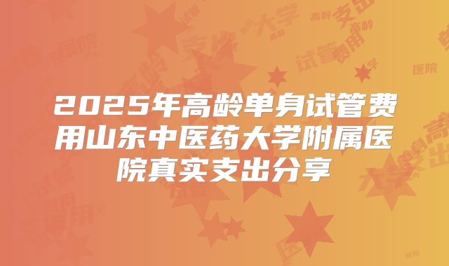 2025年高龄单身试管费用山东中医药大学附属医院真实支出分享