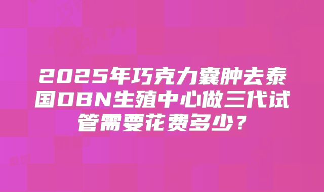 2025年巧克力囊肿去泰国DBN生殖中心做三代试管需要花费多少?