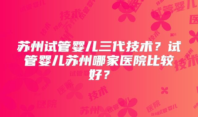 苏州试管婴儿三代技术?试管婴儿苏州哪家医院比较好?