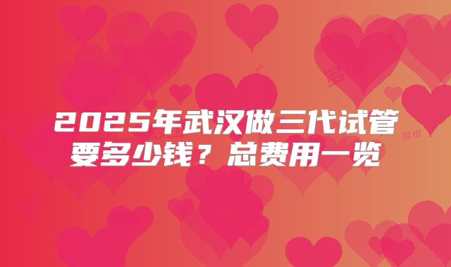 2025年武汉做三代试管要多少钱?总费用一览