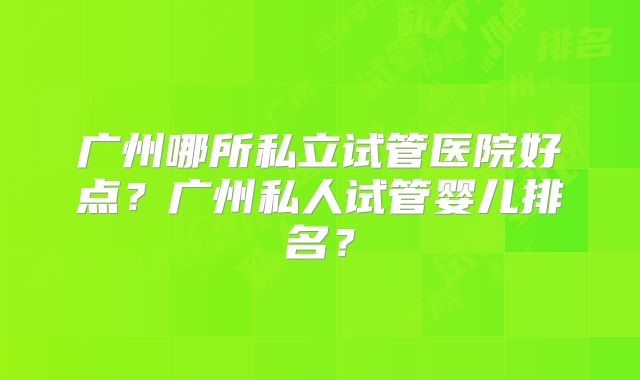 广州哪所私立试管医院好点?广州私人试管婴儿排名?