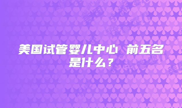 美国试管婴儿中心 前五名是什么?