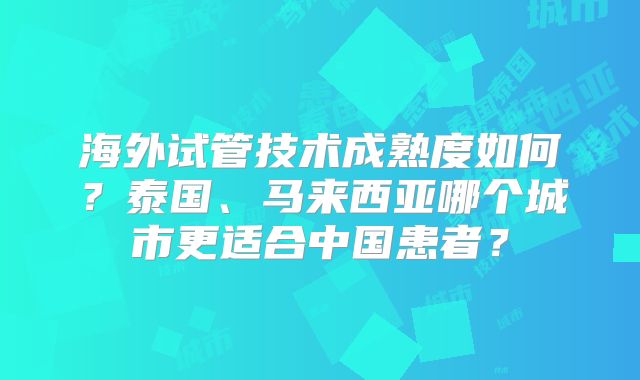海外试管技术成熟度如何?泰国、马来西亚哪个城市更适合中国患者?