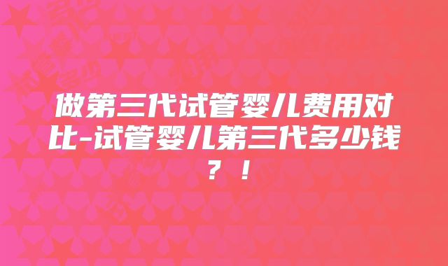 做第三代试管婴儿费用对比-试管婴儿第三代多少钱?!