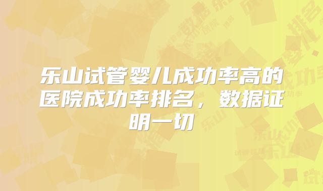 乐山试管婴儿成功率高的医院成功率排名,数据证明一切