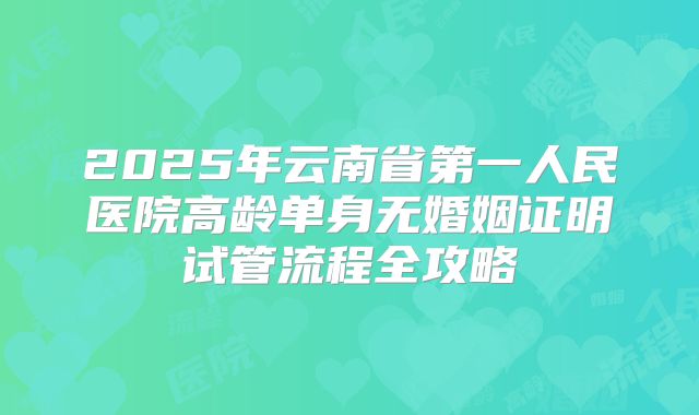 2025年云南省第一人民医院高龄单身无婚姻证明试管流程全攻略