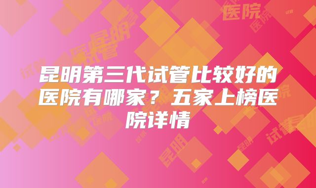 昆明第三代试管比较好的医院有哪家?五家上榜医院详情