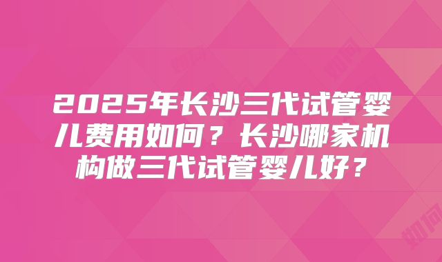 2025年长沙三代试管婴儿费用如何?长沙哪家机构做三代试管婴儿好?