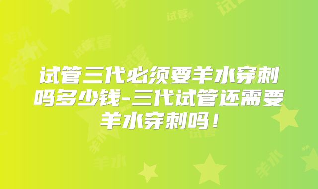 试管三代必须要羊水穿刺吗多少钱-三代试管还需要羊水穿刺吗！