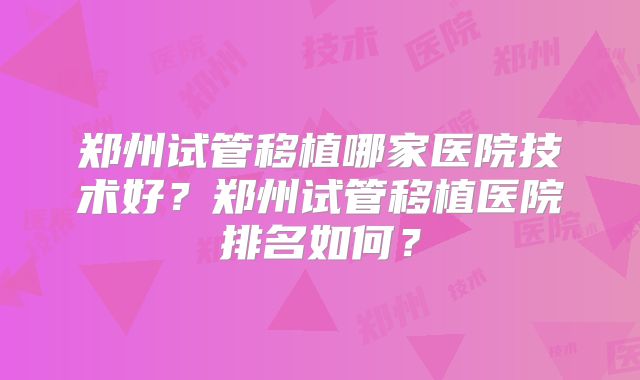 郑州试管移植哪家医院技术好？郑州试管移植医院排名如何？