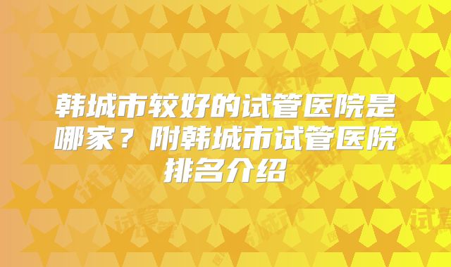 韩城市较好的试管医院是哪家?附韩城市试管医院排名介绍