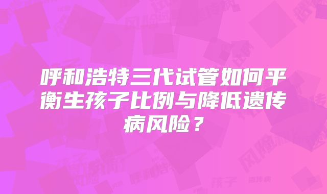 呼和浩特三代试管如何平衡生孩子比例与降低遗传病风险？