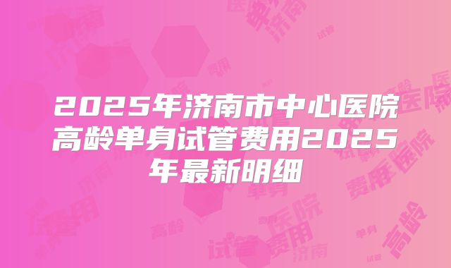 2025年济南市中心医院高龄单身试管费用2025年最新明细