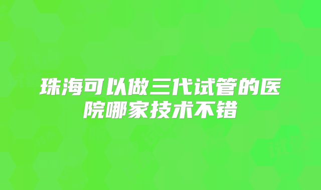 珠海可以做三代试管的医院哪家技术不错