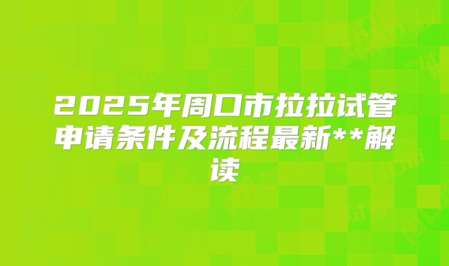 2025年周口市拉拉试管申请条件及流程最新**解读