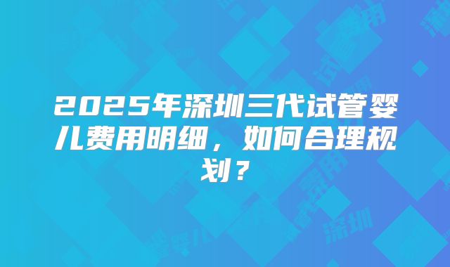 2025年深圳三代试管婴儿费用明细,如何合理规划?