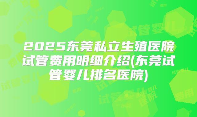 2025东莞私立生殖医院试管费用明细介绍(东莞试管婴儿排名医院)