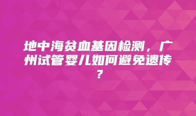 地中海贫血基因检测,广州试管婴儿如何避免遗传?