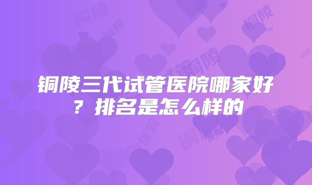 铜陵三代试管医院哪家好?排名是怎么样的