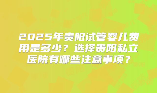 2025年贵阳试管婴儿费用是多少?选择贵阳私立医院有哪些注意事项?