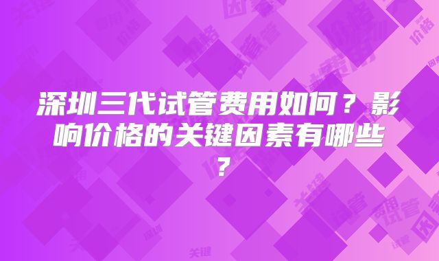 深圳三代试管费用如何?影响价格的关键因素有哪些?