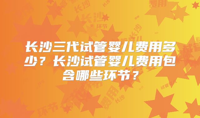 长沙三代试管婴儿费用多少?长沙试管婴儿费用包含哪些环节?